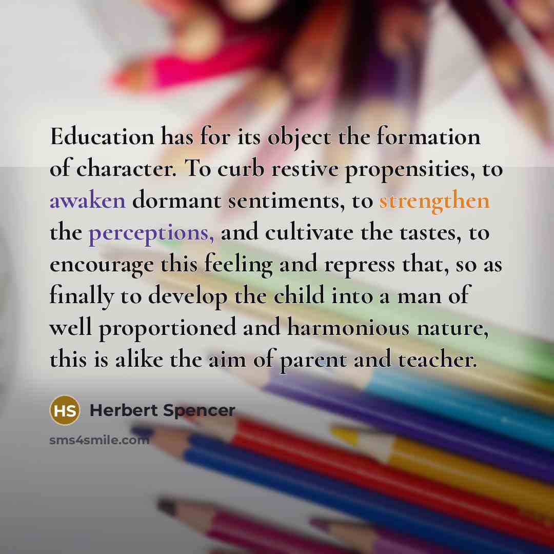 “Education has for its object the formation of character. To curb restive propensities, to awaken dormant sentiments, to strengthen the perceptions, and cultivate the tastes, to encourage this feeling and repress that, so as finally to develop the child into a man of well proportioned and…” quote by Herbert Spencer