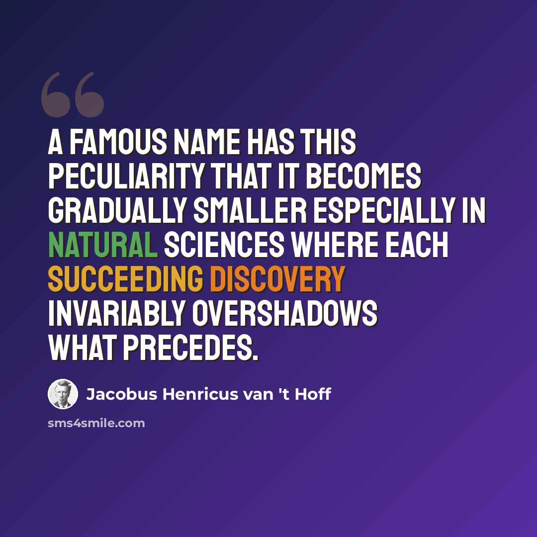“A famous name has this peculiarity that it becomes gradually smaller especially in natural sciences where each succeeding discovery invariably overshadows what precedes.” quote by Jacobus Henricus van 't Hoff