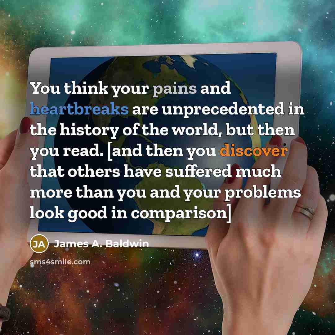 “You think your pains and heartbreaks are unprecedented in the history of the world, but then you read. [and then you discover that others have suffered much more than you and your problems look good in comparison]” quote by James A. Baldwin