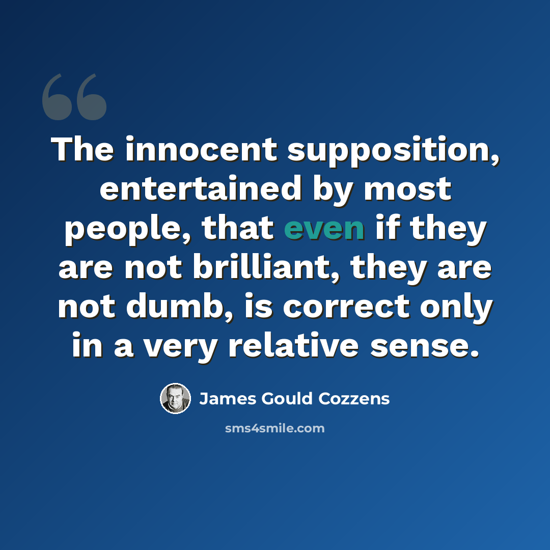 “The innocent supposition, entertained by most people, that even if they are not brilliant, they are not dumb, is correct only in a very relative sense.” quote by James Gould Cozzens