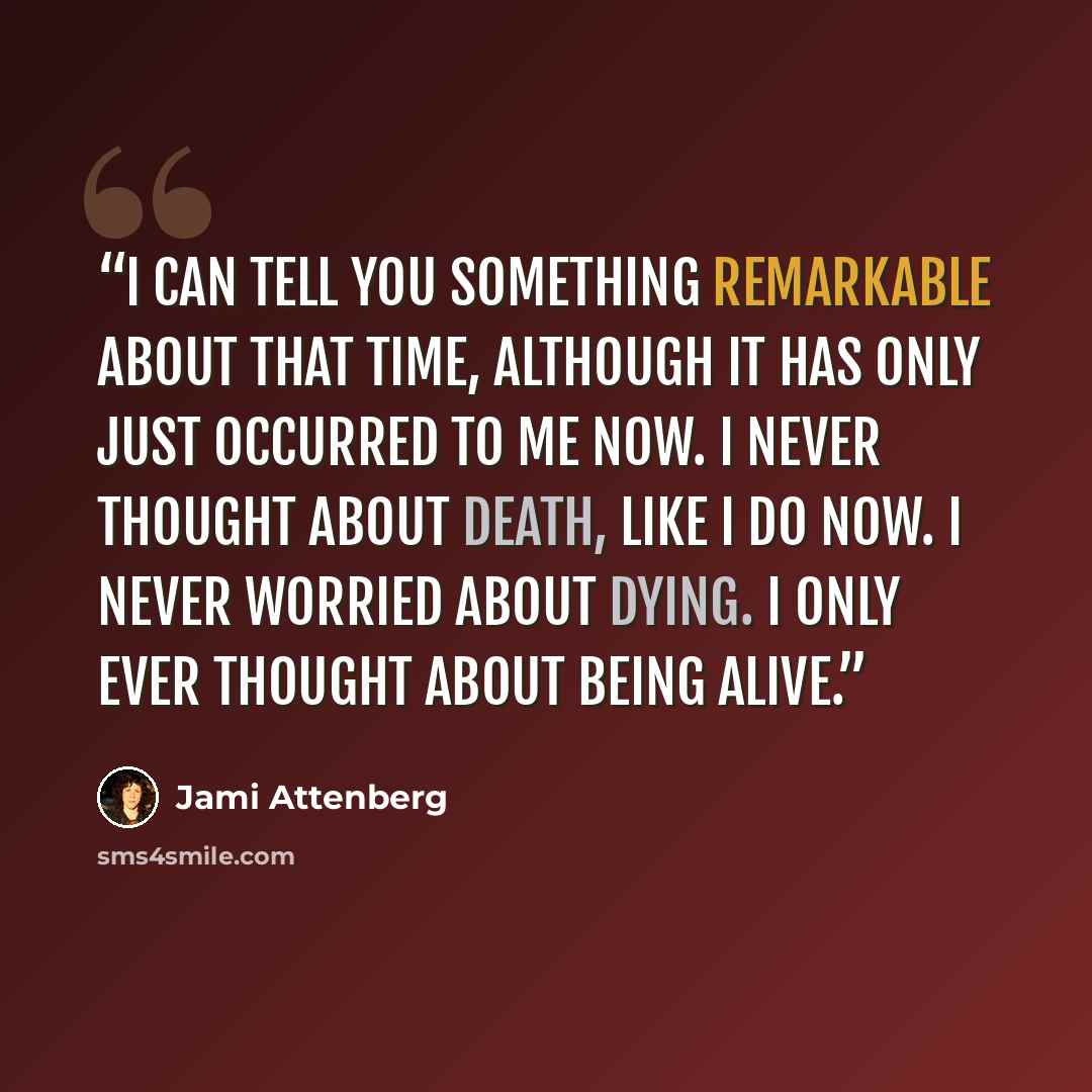 “I can tell you something remarkable about that time, although it has only just occurred to me now. I never thought about death, like I do now. I never worried about dying. I only ever thought about being alive.” quote by Jami Attenberg