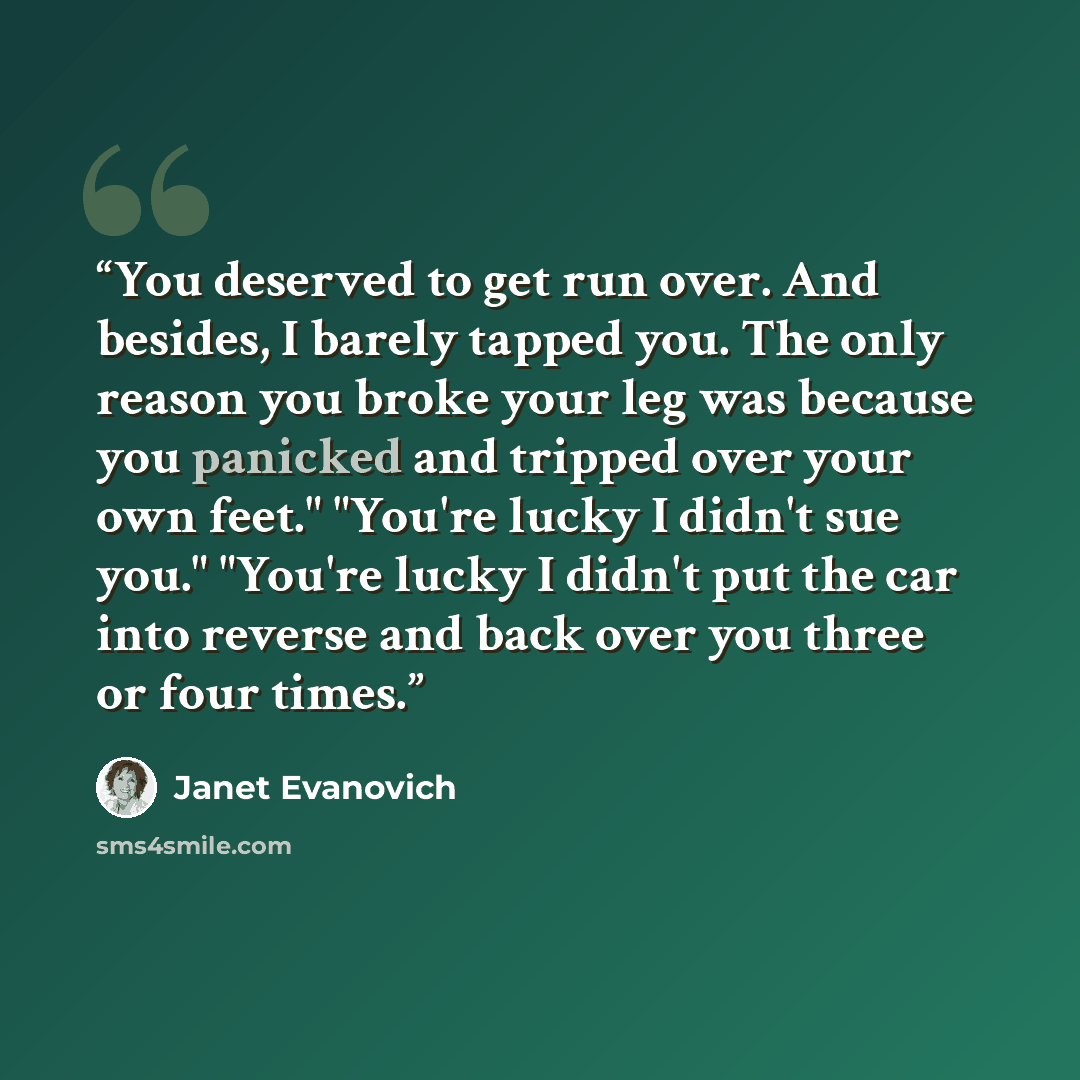“You deserved to get run over. And besides, I barely tapped you. The only reason you broke your leg was because you panicked and tripped over your own feet." "You're lucky I didn't sue you." "You're lucky I didn't put the car into reverse and back over you three or four times.” quote by Janet Evanovich