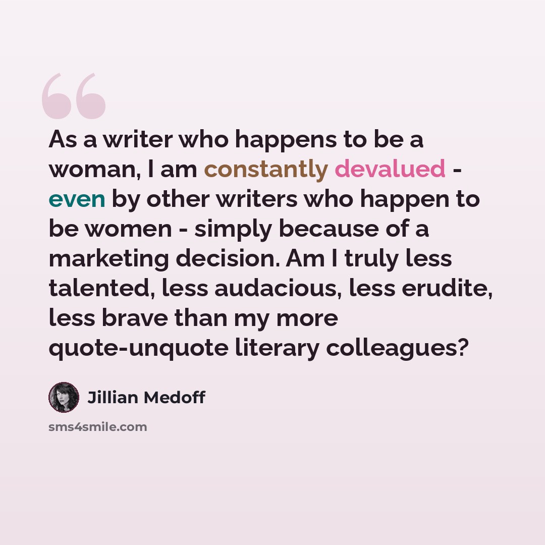 “As a writer who happens to be a woman, I am constantly devalued - even by other writers who happen to be women - simply because of a marketing decision. Am I truly less talented, less audacious, less erudite, less brave than my more quote-unquote literary colleagues?” quote by Jillian Medoff