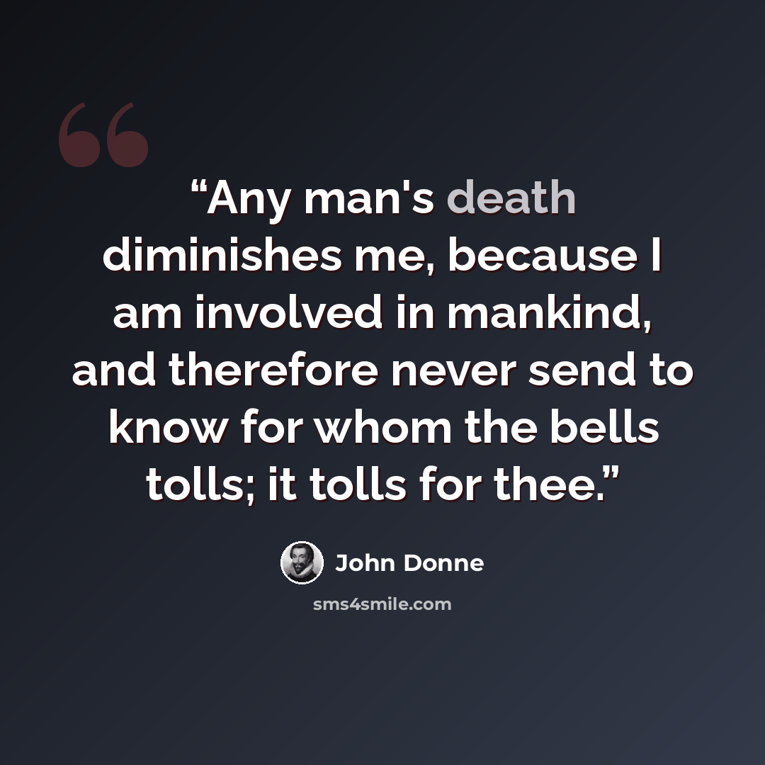 “Any man's death diminishes me, because I am involved in mankind, and therefore never send to know for whom the bells tolls; it tolls for thee.” quote by John Donne