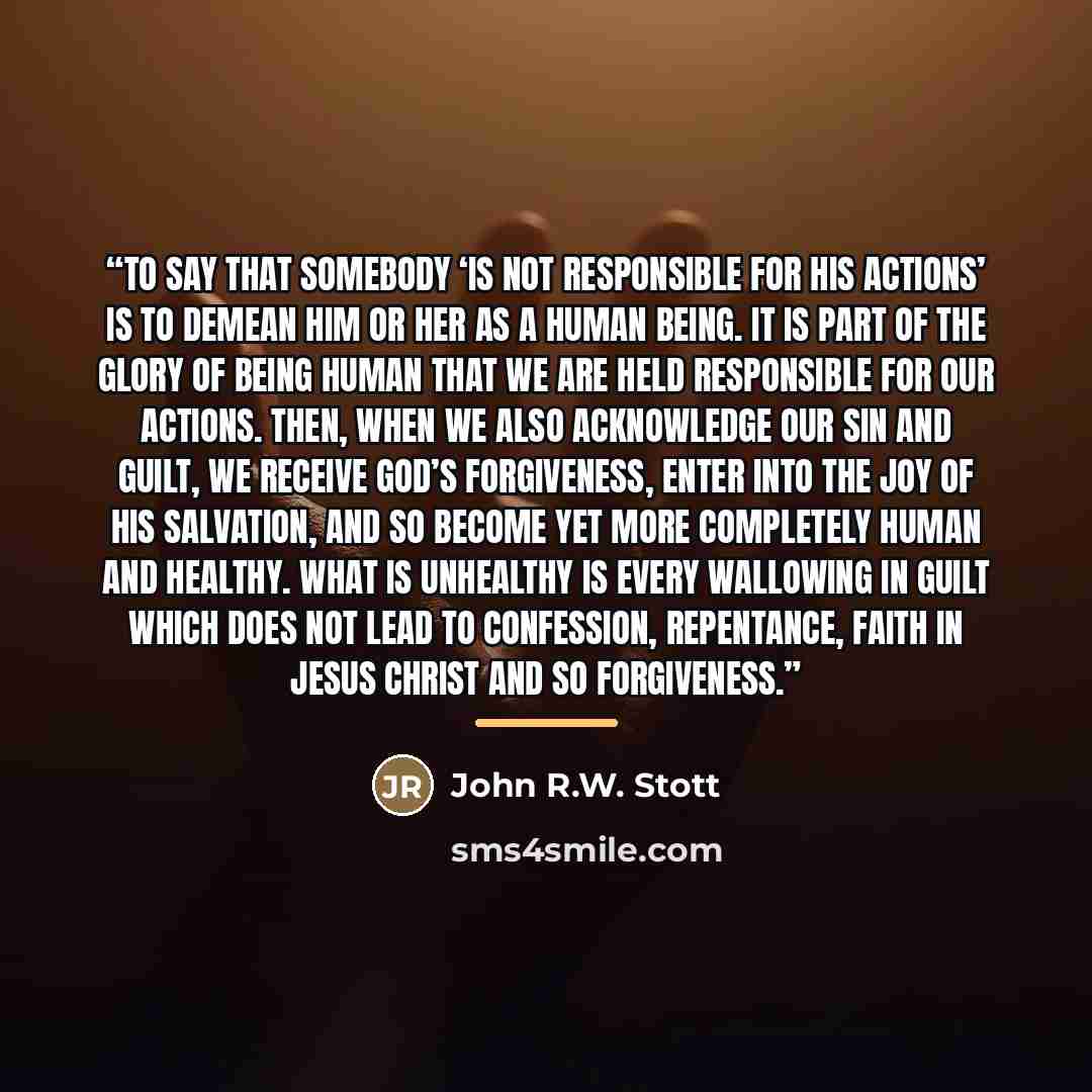 “To say that somebody ‘is not responsible for his actions’ is to demean him or her as a human being. It is part of the glory of being human that we are held responsible for our actions. Then, when we also acknowledge our sin and guilt, we receive God’s forgiveness, enter into the joy of his…” quote by John R.W. Stott