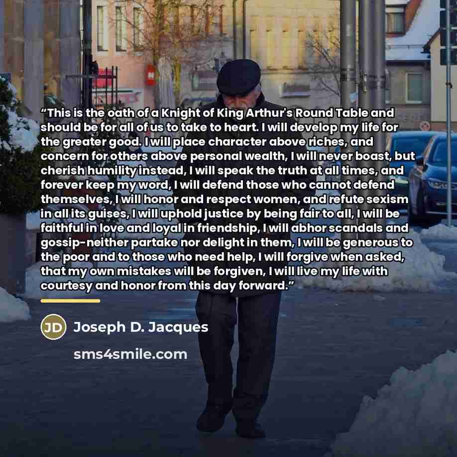 “This is the oath of a Knight of King Arthur's Round Table and should be for all of us to take to heart. I will develop my life for the greater good. I will place character above riches, and concern for others above personal wealth, I will never boast, but cherish humility instead, I will speak the…” quote by Joseph D. Jacques