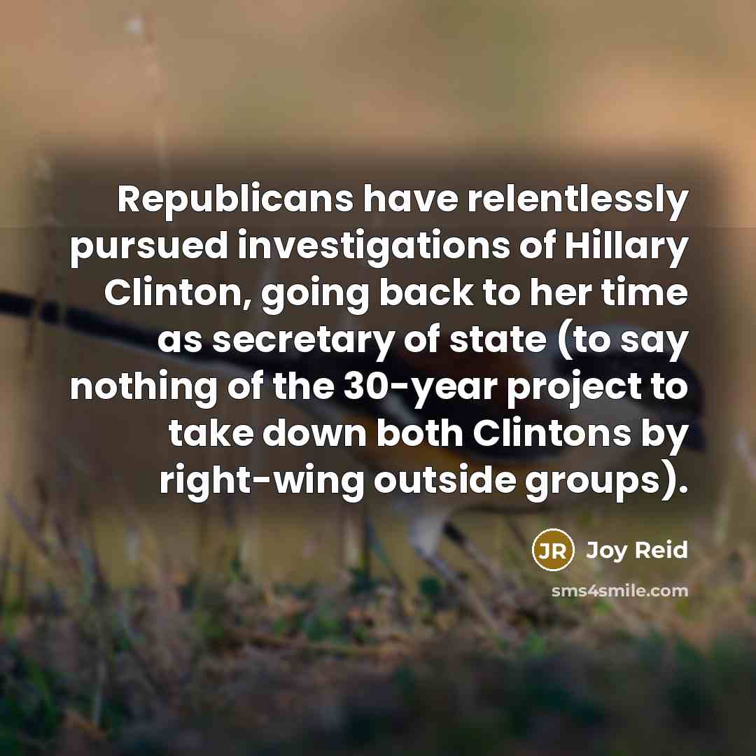 “Republicans have relentlessly pursued investigations of Hillary Clinton, going back to her time as secretary of state (to say nothing of the 30-year project to take down both Clintons by right-wing outside groups).” quote by Joy Reid