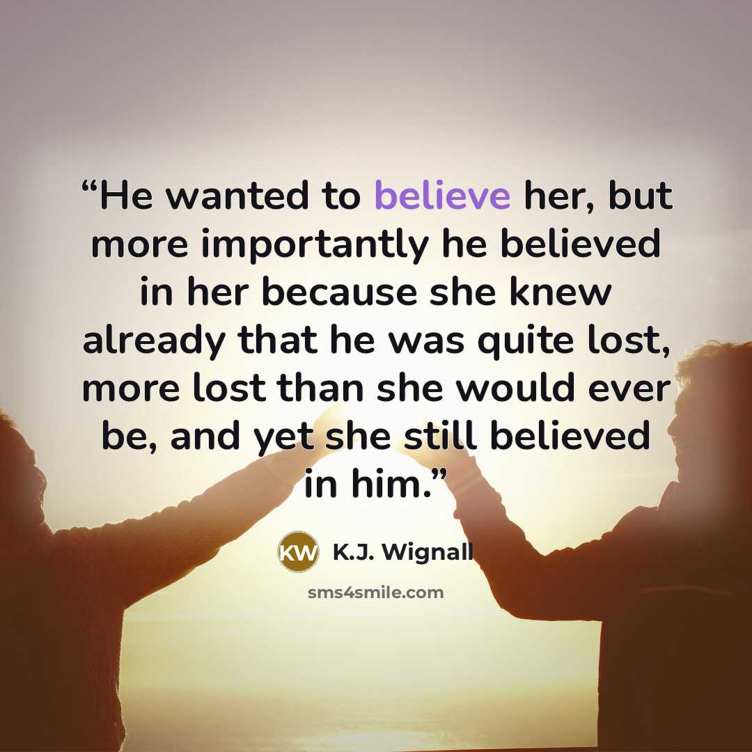 “He wanted to believe her, but more importantly he believed in her because she knew already that he was quite lost, more lost than she would ever be, and yet she still believed in him.” quote by K.J. Wignall