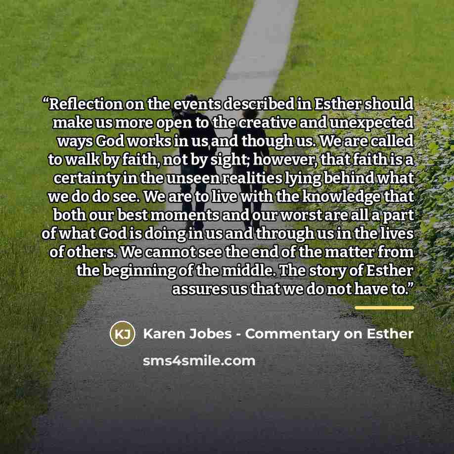 “Reflection on the events described in Esther should make us more open to the creative and unexpected ways God works in us and though us. We are called to walk by faith, not by sight; however, that faith is a certainty in the unseen realities lying behind what we do do see. We are to live with the…” quote by Karen Jobes - Commentary on Esther