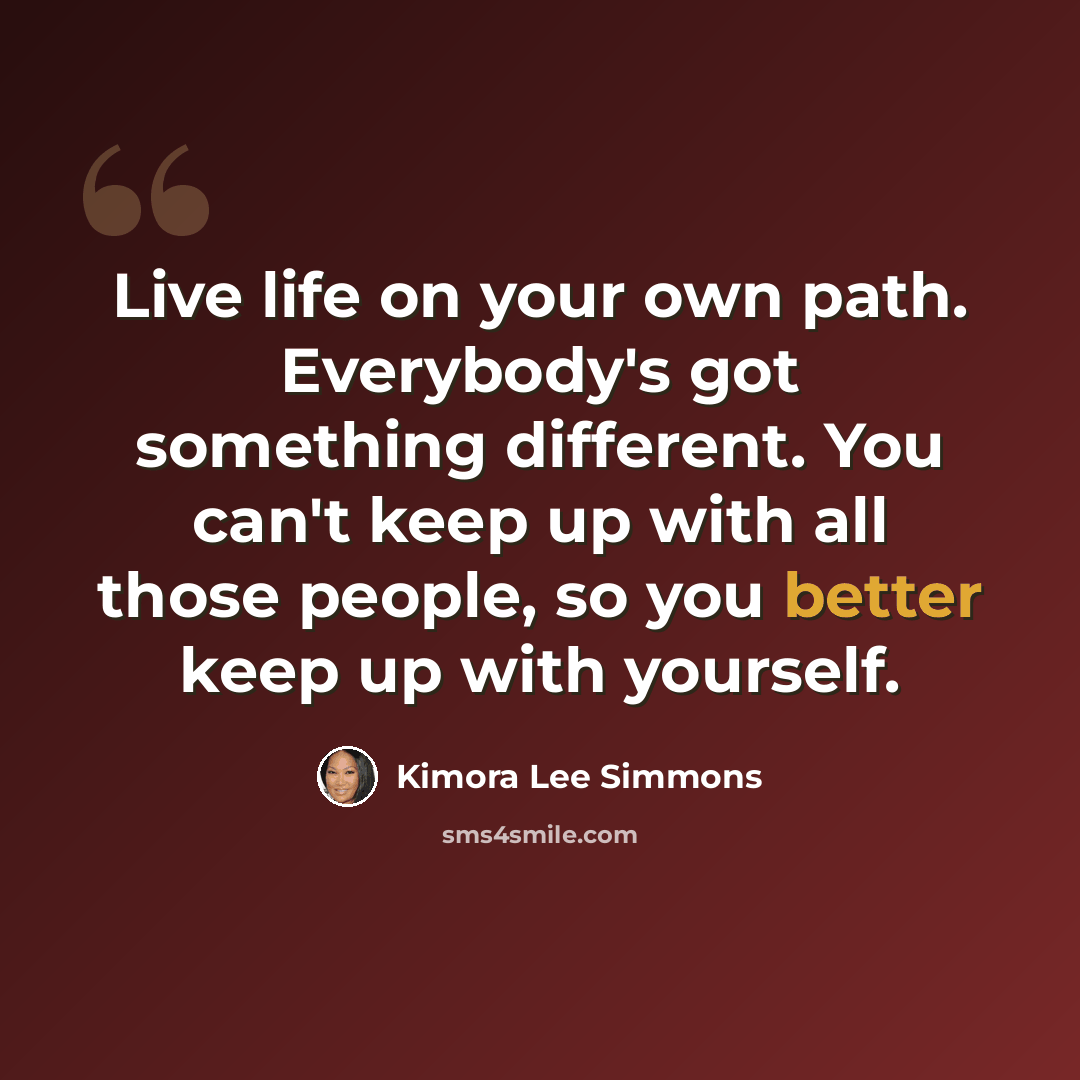 “Live life on your own path. Everybody's got something different. You can't keep up with all those people, so you better keep up with yourself.” quote by Kimora Lee Simmons