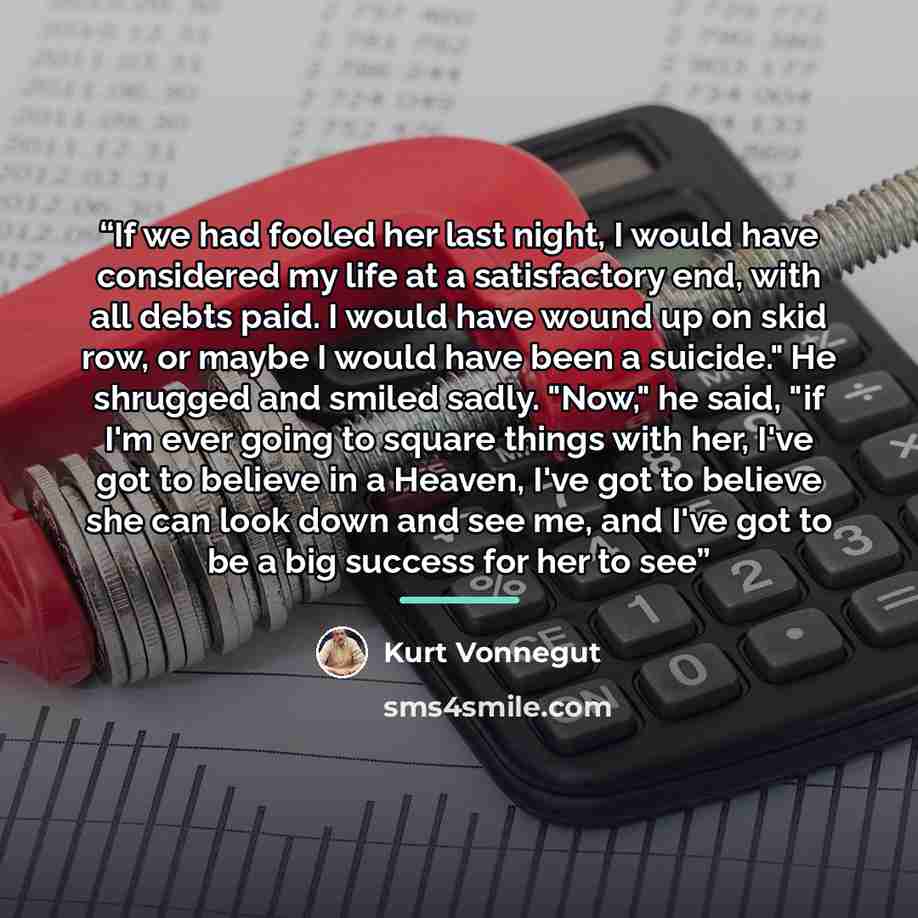 “If we had fooled her last night, I would have considered my life at a satisfactory end, with all debts paid. I would have wound up on skid row, or maybe I would have been a suicide." He shrugged and smiled sadly. "Now," he said, "if I'm ever going to square things with her, I've got to believe in…” quote by Kurt Vonnegut