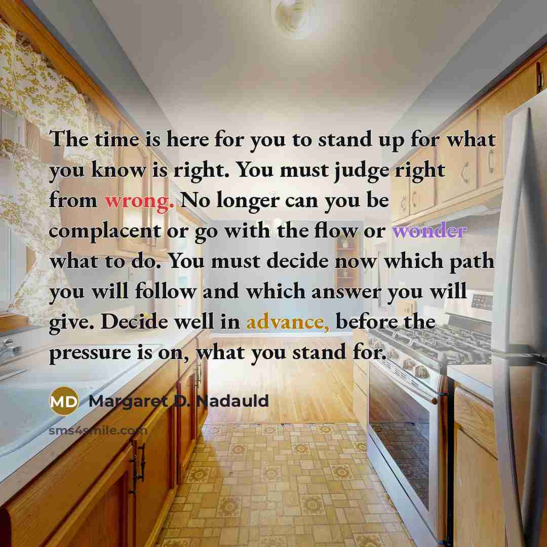 “The time is here for you to stand up for what you know is right. You must judge right from wrong. No longer can you be complacent or go with the flow or wonder what to do. You must decide now which path you will follow and which answer you will give. Decide well in advance, before the pressure is…” quote by Margaret D. Nadauld