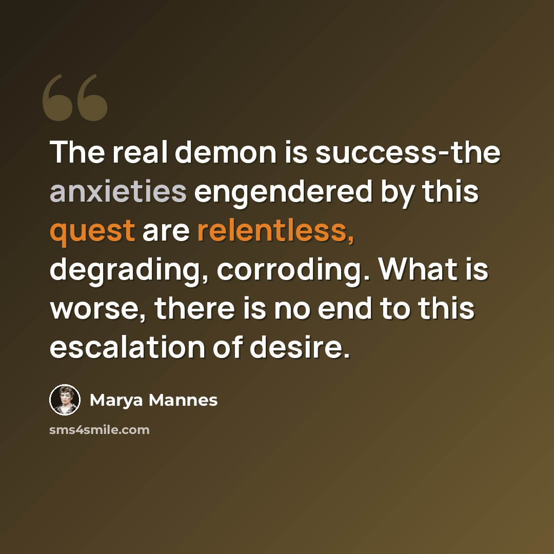“The real demon is success-the anxieties engendered by this quest are relentless, degrading, corroding. What is worse, there is no end to this escalation of desire.” quote by Marya Mannes