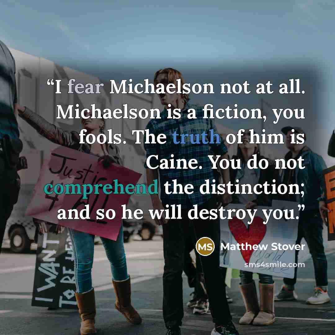 “I fear Michaelson not at all. Michaelson is a fiction, you fools. The truth of him is Caine. You do not comprehend the distinction; and so he will destroy you.” quote by Matthew Stover