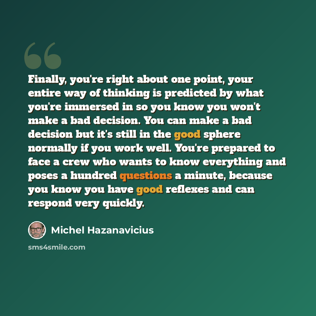 “Finally, you're right about one point, your entire way of thinking is predicted by what you're immersed in so you know you won't make a bad decision. You can make a bad decision but it's still in the good sphere normally if you work well. You're prepared to face a crew who wants to know everything…” quote by Michel Hazanavicius