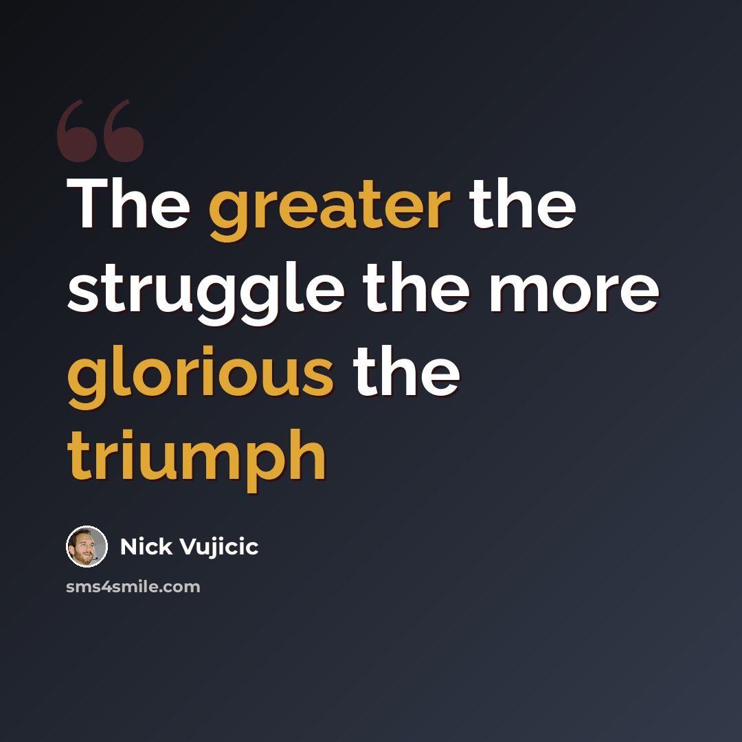 “The greater the struggle the more glorious the triumph” quote by Nick Vujicic
