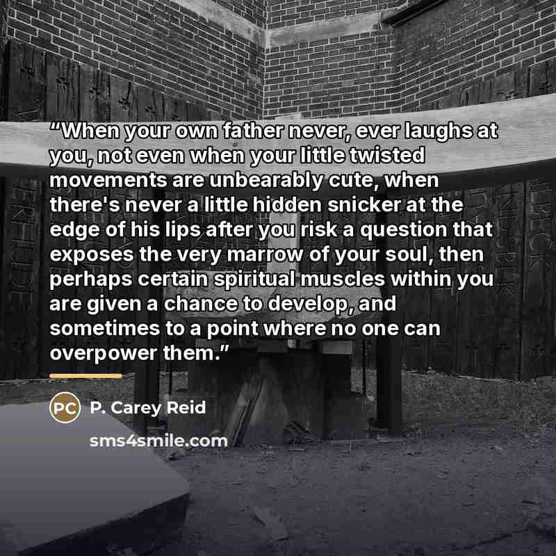 “When your own father never, ever laughs at you, not even when your little twisted movements are unbearably cute, when there's never a little hidden snicker at the edge of his lips after you risk a question that exposes the very marrow of your soul, then perhaps certain spiritual muscles within you…” quote by P. Carey Reid