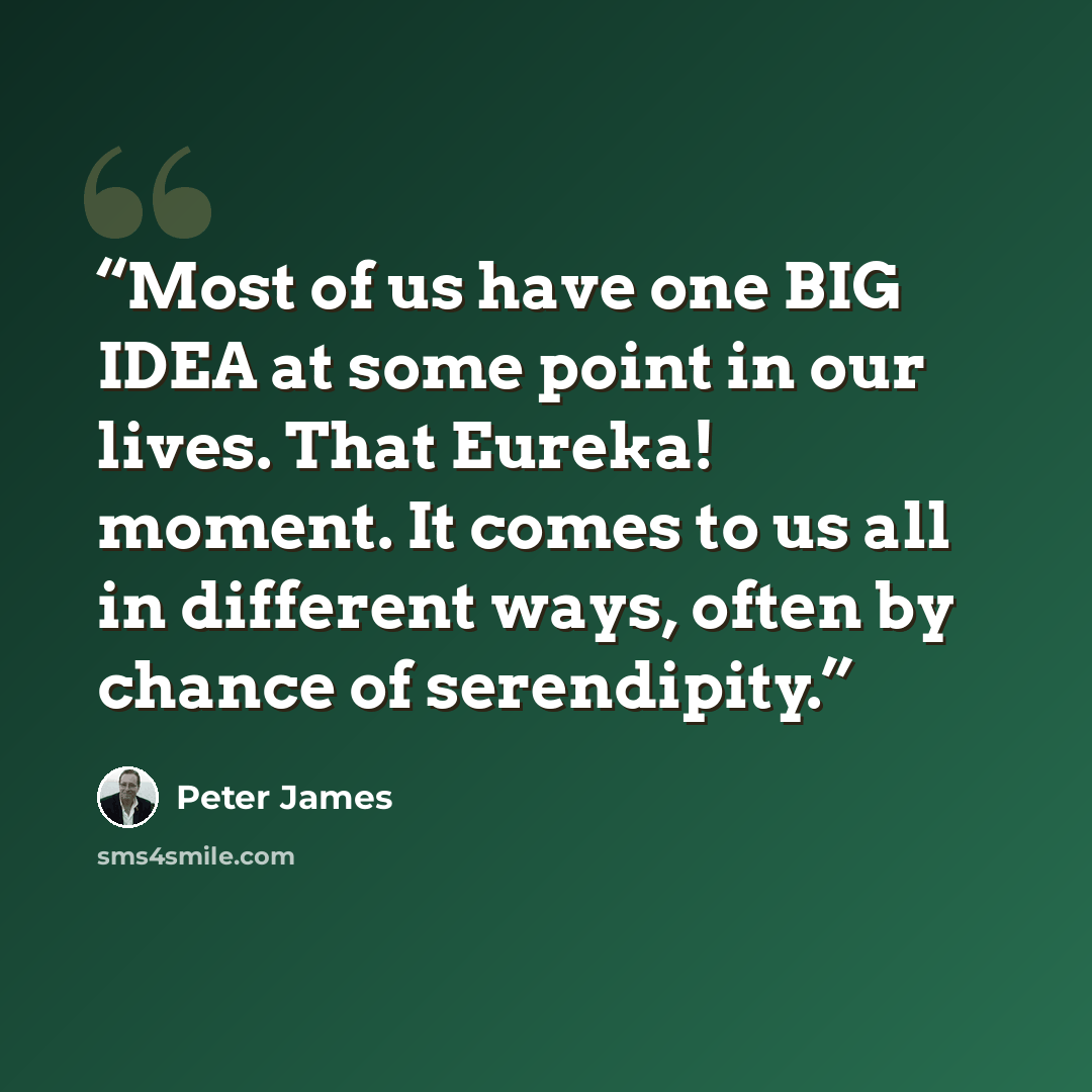 “Most of us have one BIG IDEA at some point in our lives. That Eureka! moment. It comes to us all in different ways, often by chance of serendipity.” quote by Peter James