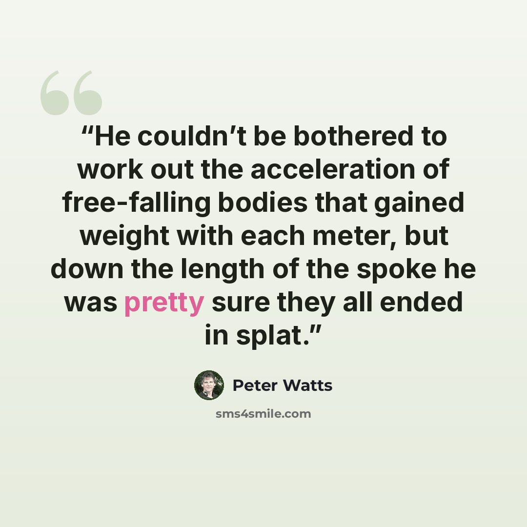 “He couldn’t be bothered to work out the acceleration of free-falling bodies that gained weight with each meter, but down the length of the spoke he was pretty sure they all ended in splat.” quote by Peter Watts