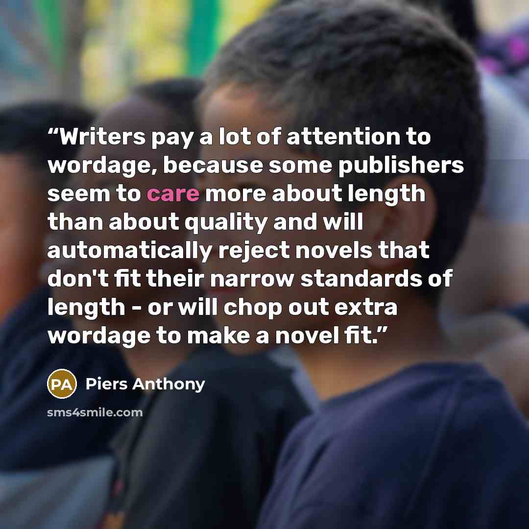 “Writers pay a lot of attention to wordage, because some publishers seem to care more about length than about quality and will automatically reject novels that don't fit their narrow standards of length - or will chop out extra wordage to make a novel fit.” quote by Piers Anthony