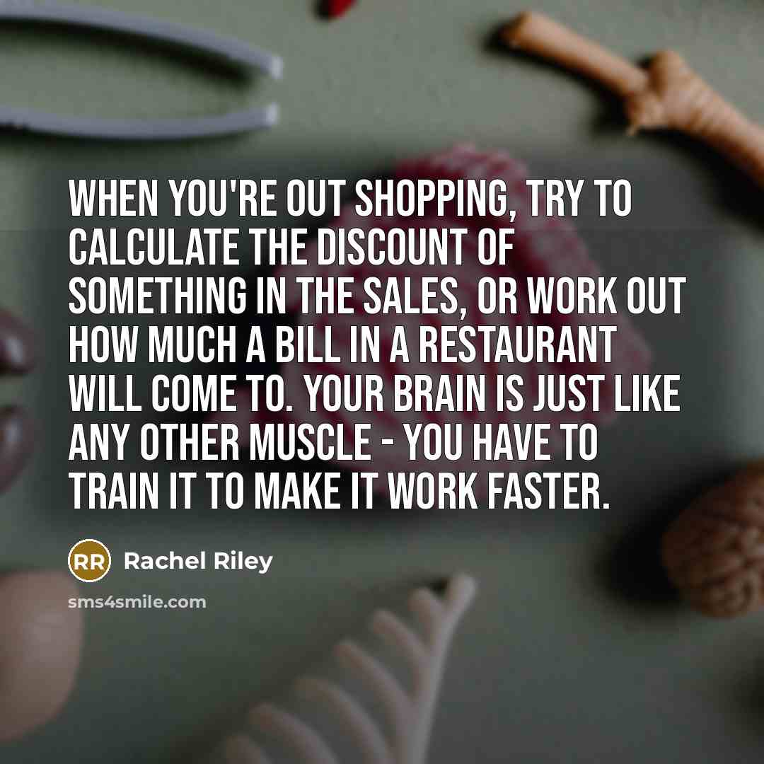 “When you're out shopping, try to calculate the discount of something in the sales, or work out how much a bill in a restaurant will come to. Your brain is just like any other muscle - you have to train it to make it work faster.” quote by Rachel Riley
