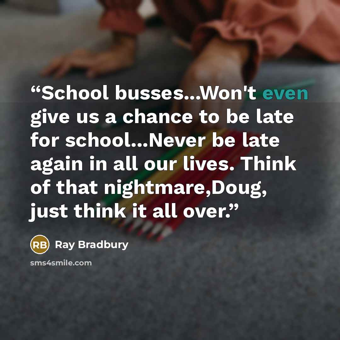 “School busses...Won't even give us a chance to be late for school...Never be late again in all our lives. Think of that nightmare,Doug, just think it all over.” quote by Ray Bradbury