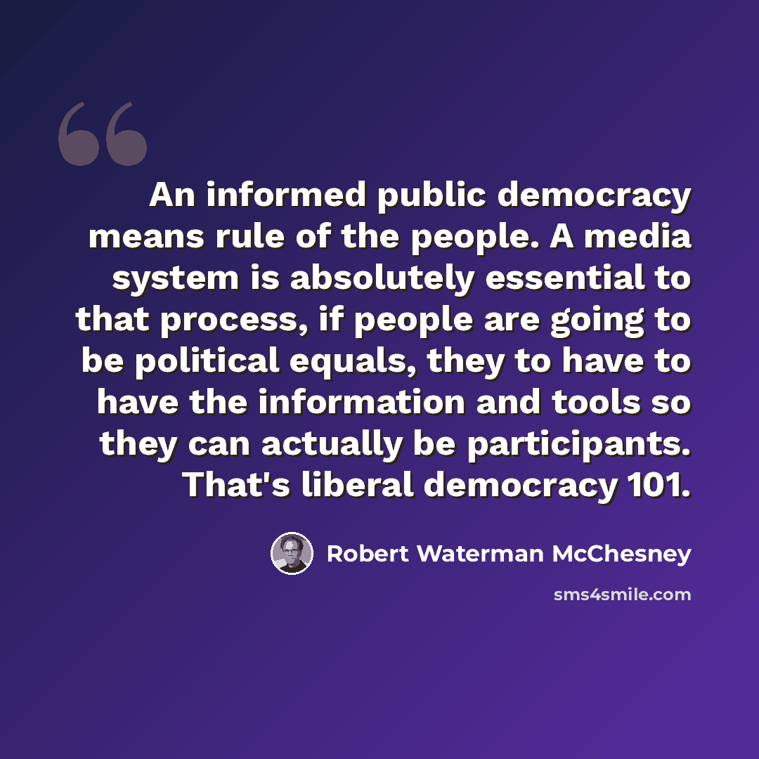 “An informed public democracy means rule of the people. A media system is absolutely essential to that process, if people are going to be political equals, they to have to have the information and tools so they can actually be participants. That's liberal democracy 101.” quote by Robert Waterman McChesney