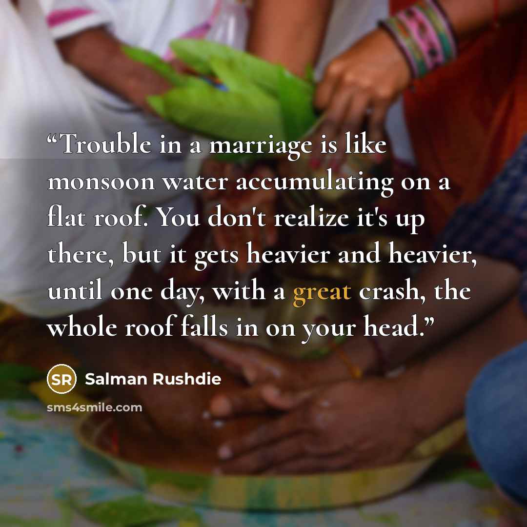 “Trouble in a marriage is like monsoon water accumulating on a flat roof. You don't realize it's up there, but it gets heavier and heavier, until one day, with a great crash, the whole roof falls in on your head.” quote by Salman Rushdie