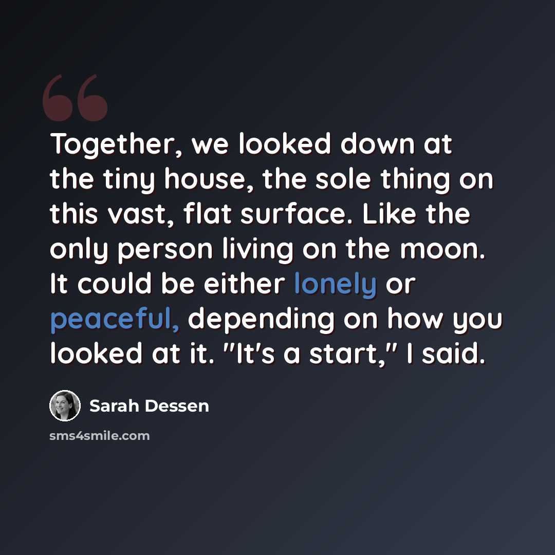 “Together, we looked down at the tiny house, the sole thing on this vast, flat surface. Like the only person living on the moon. It could be either lonely or peaceful, depending on how you looked at it. "It's a start," I said.” quote by Sarah Dessen