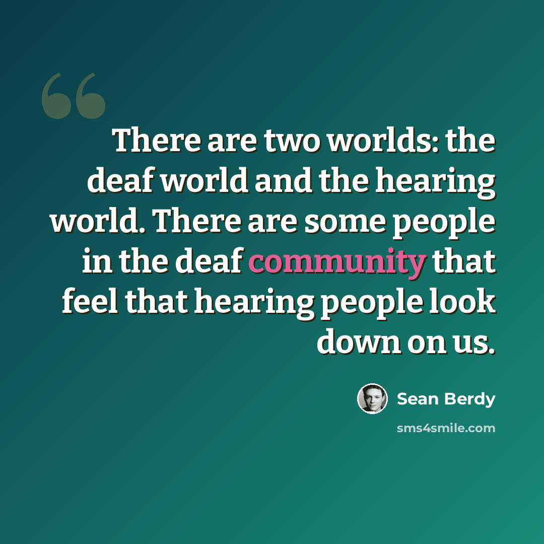 “There are two worlds: the deaf world and the hearing world. There are some people in the deaf community that feel that hearing people look down on us.” quote by Sean Berdy