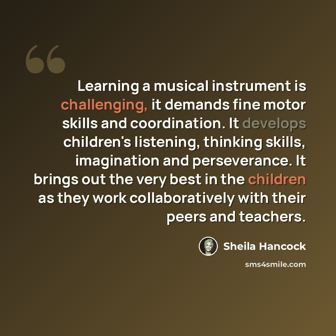 “Learning a musical instrument is challenging, it demands fine motor skills and coordination. It develops children's listening, thinking skills, imagination and perseverance. It brings out the very best in the children as they work collaboratively with their peers and teachers.” quote by Sheila Hancock