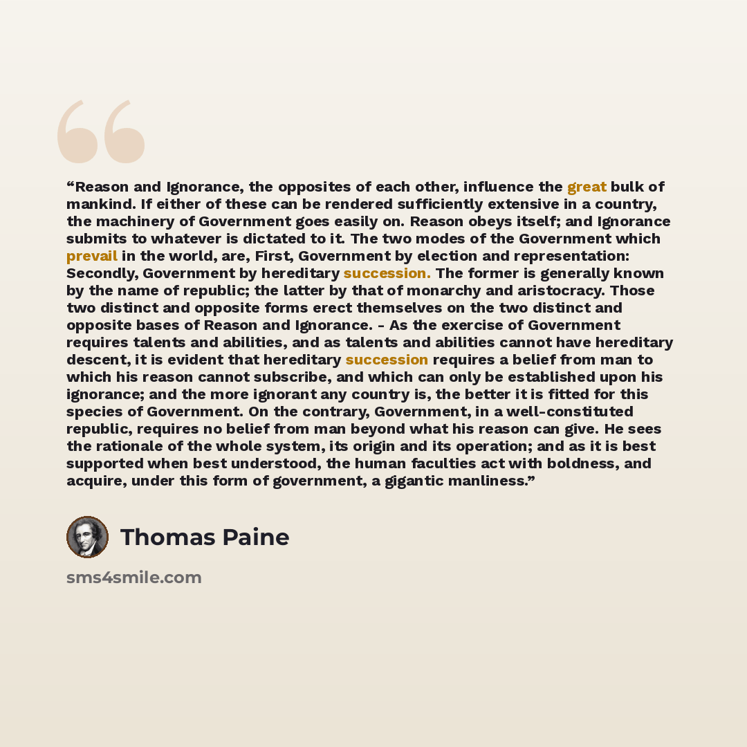 “Reason and Ignorance, the opposites of each other, influence the great bulk of mankind. If either of these can be rendered sufficiently extensive in a country, the machinery of Government goes easily on. Reason obeys itself; and Ignorance submits to whatever is dictated to it. The two modes of the…” quote by Thomas Paine
