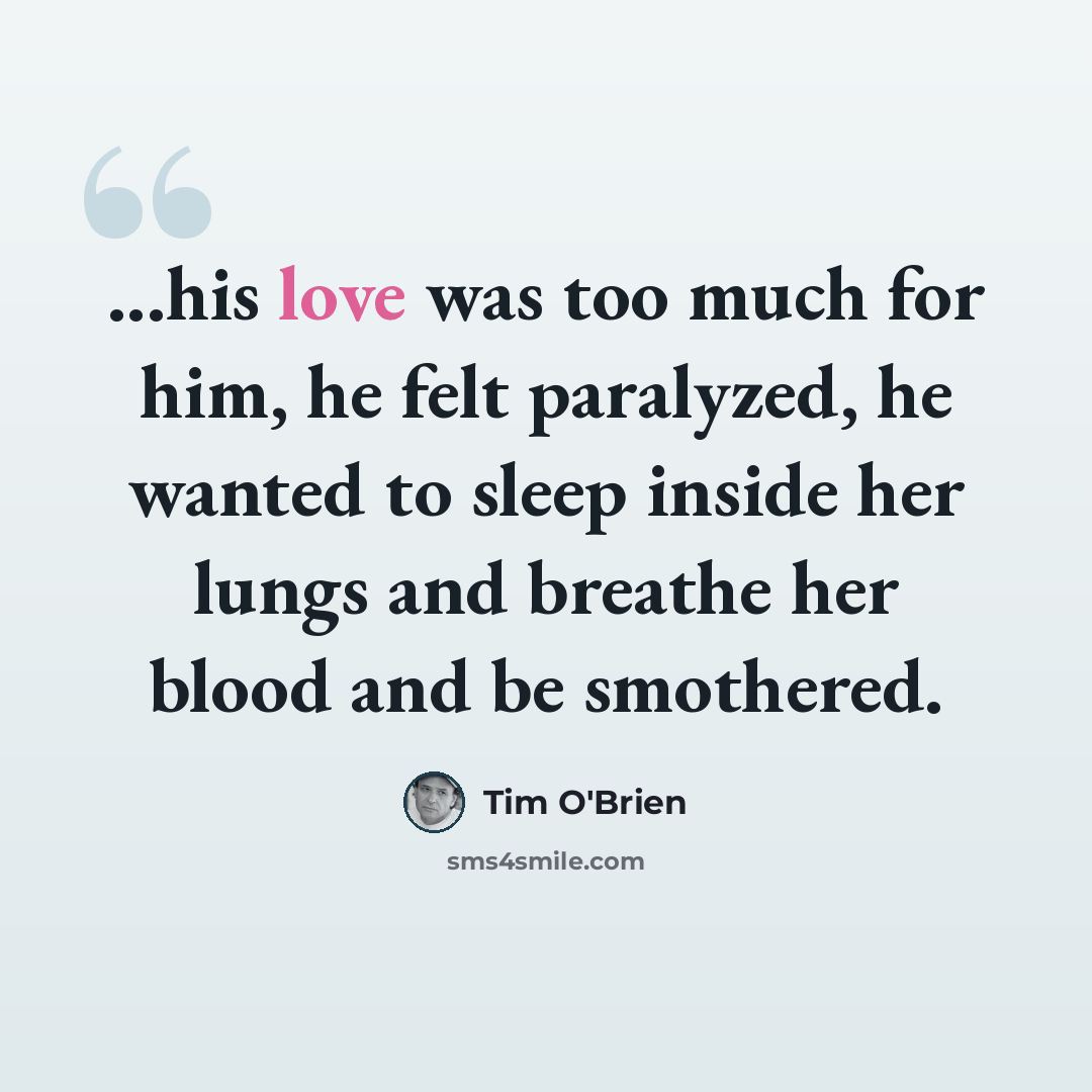 “...his love was too much for him, he felt paralyzed, he wanted to sleep inside her lungs and breathe her blood and be smothered.” quote by Tim O'Brien