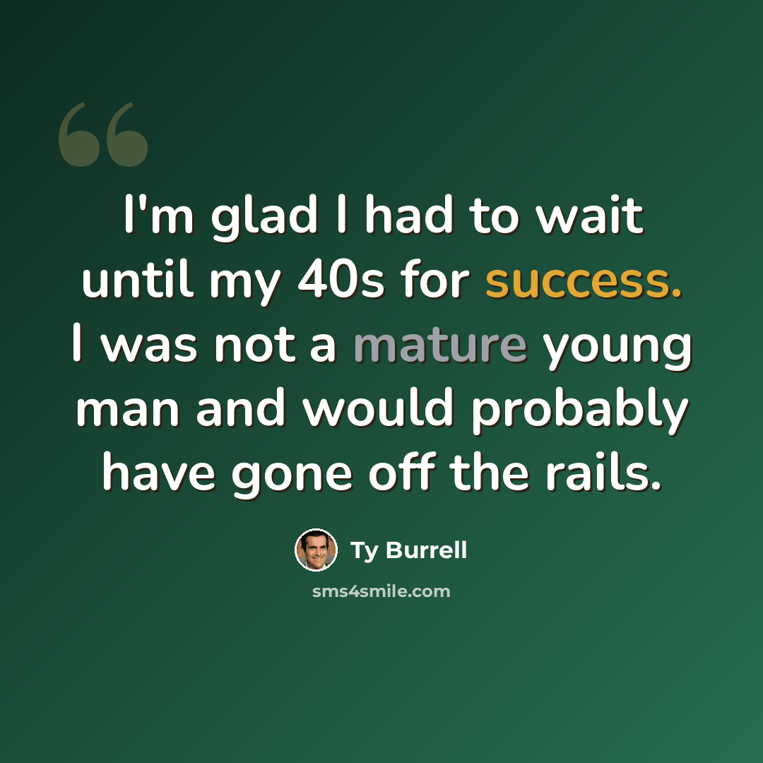 “I'm glad I had to wait until my 40s for success. I was not a mature young man and would probably have gone off the rails.” quote by Ty Burrell