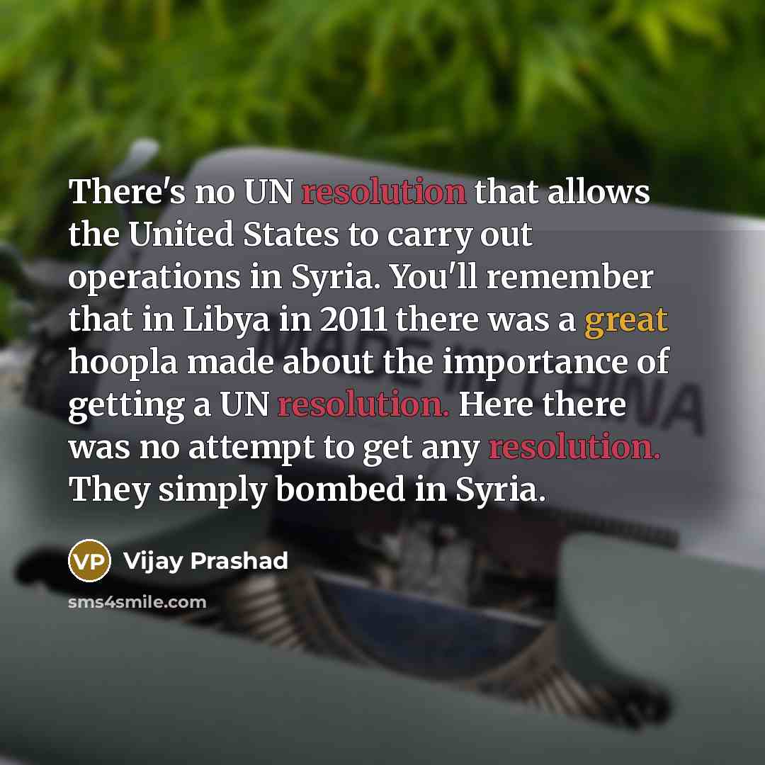 “There's no UN resolution that allows the United States to carry out operations in Syria. You'll remember that in Libya in 2011 there was a great hoopla made about the importance of getting a UN resolution. Here there was no attempt to get any resolution. They simply bombed in Syria.” quote by Vijay Prashad