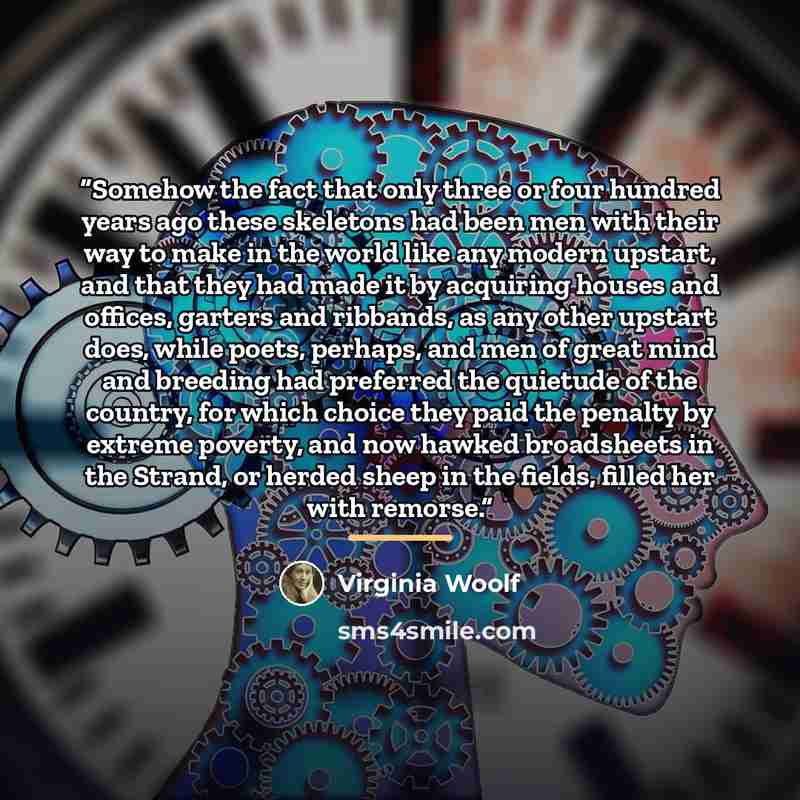 “Somehow the fact that only three or four hundred years ago these skeletons had been men with their way to make in the world like any modern upstart, and that they had made it by acquiring houses and offices, garters and ribbands, as any other upstart does, while poets, perhaps, and men of great…” quote by Virginia Woolf