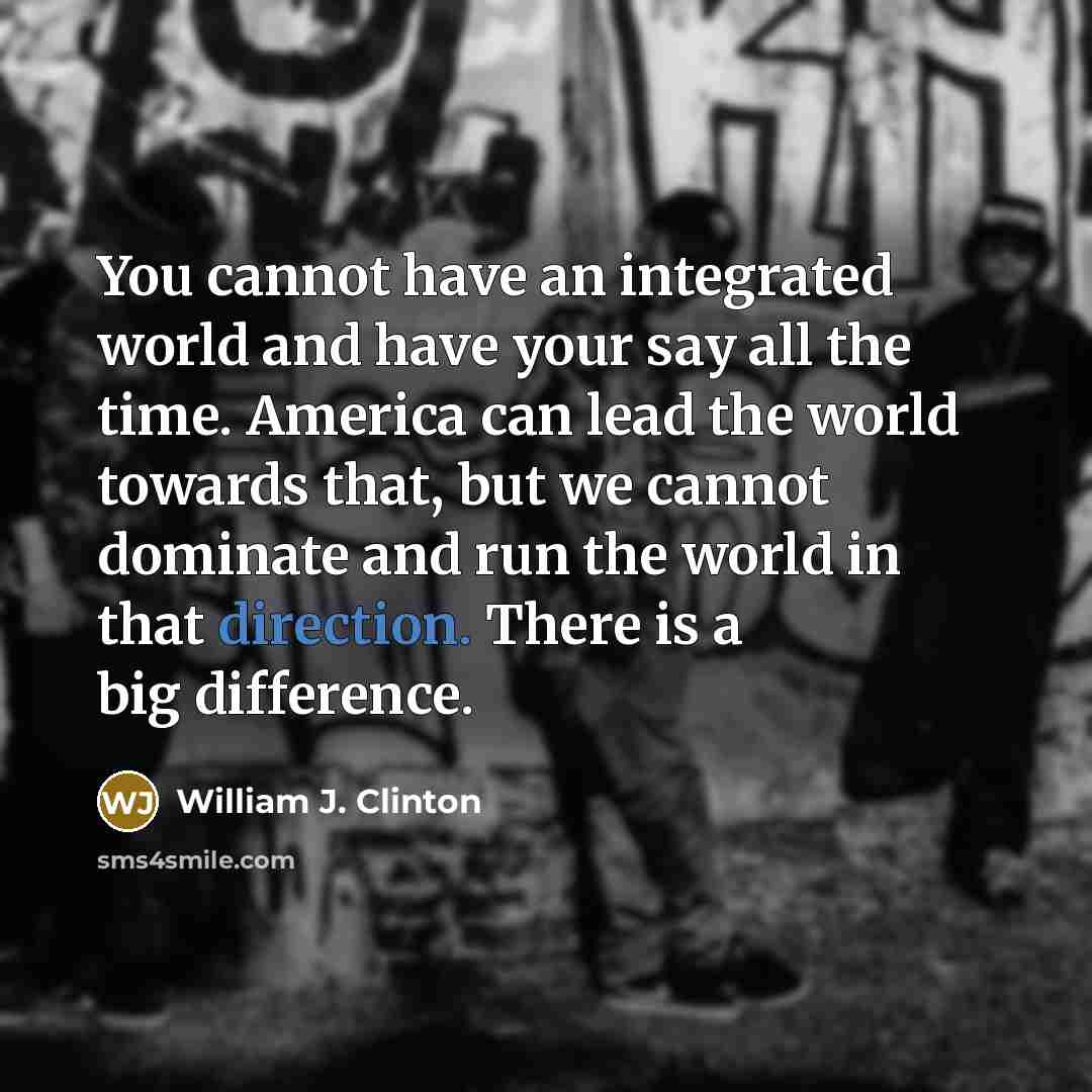 “You cannot have an integrated world and have your say all the time. America can lead the world towards that, but we cannot dominate and run the world in that direction. There is a big difference.” quote by William J. Clinton