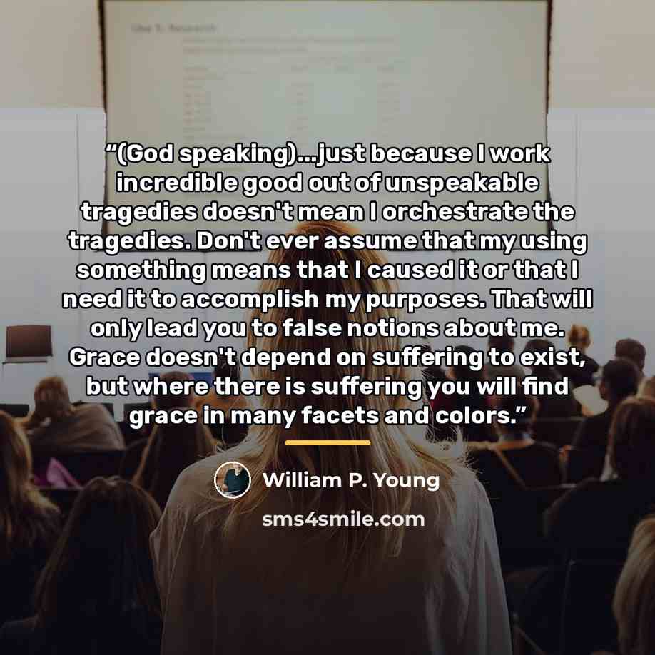 “(God speaking)...just because I work incredible good out of unspeakable tragedies doesn't mean I orchestrate the tragedies. Don't ever assume that my using something means that I caused it or that I need it to accomplish my purposes. That will only lead you to false notions about me. Grace doesn't…” quote by William P. Young