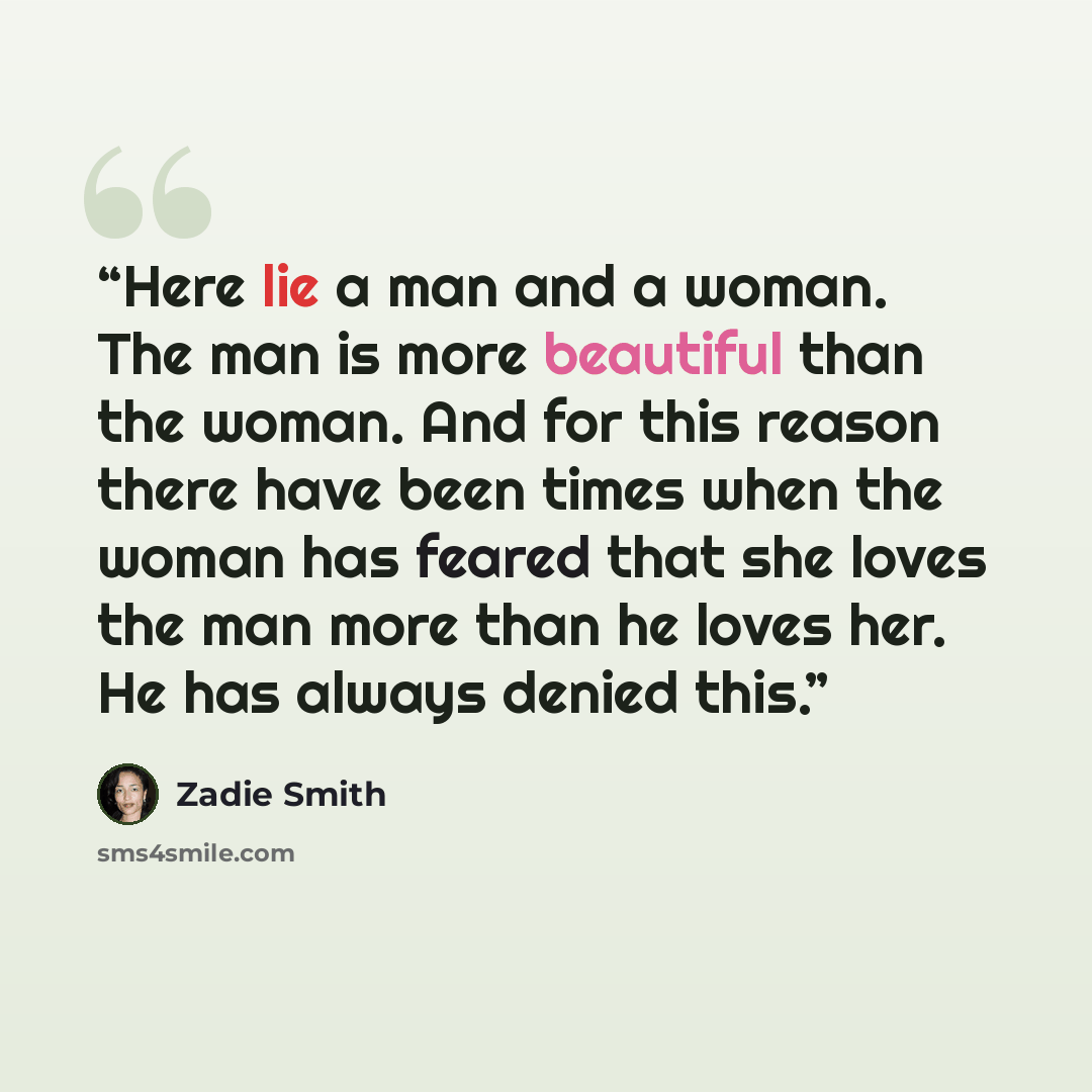 “Here lie a man and a woman. The man is more beautiful than the woman. And for this reason there have been times when the woman has feared that she loves the man more than he loves her. He has always denied this.” quote by Zadie Smith