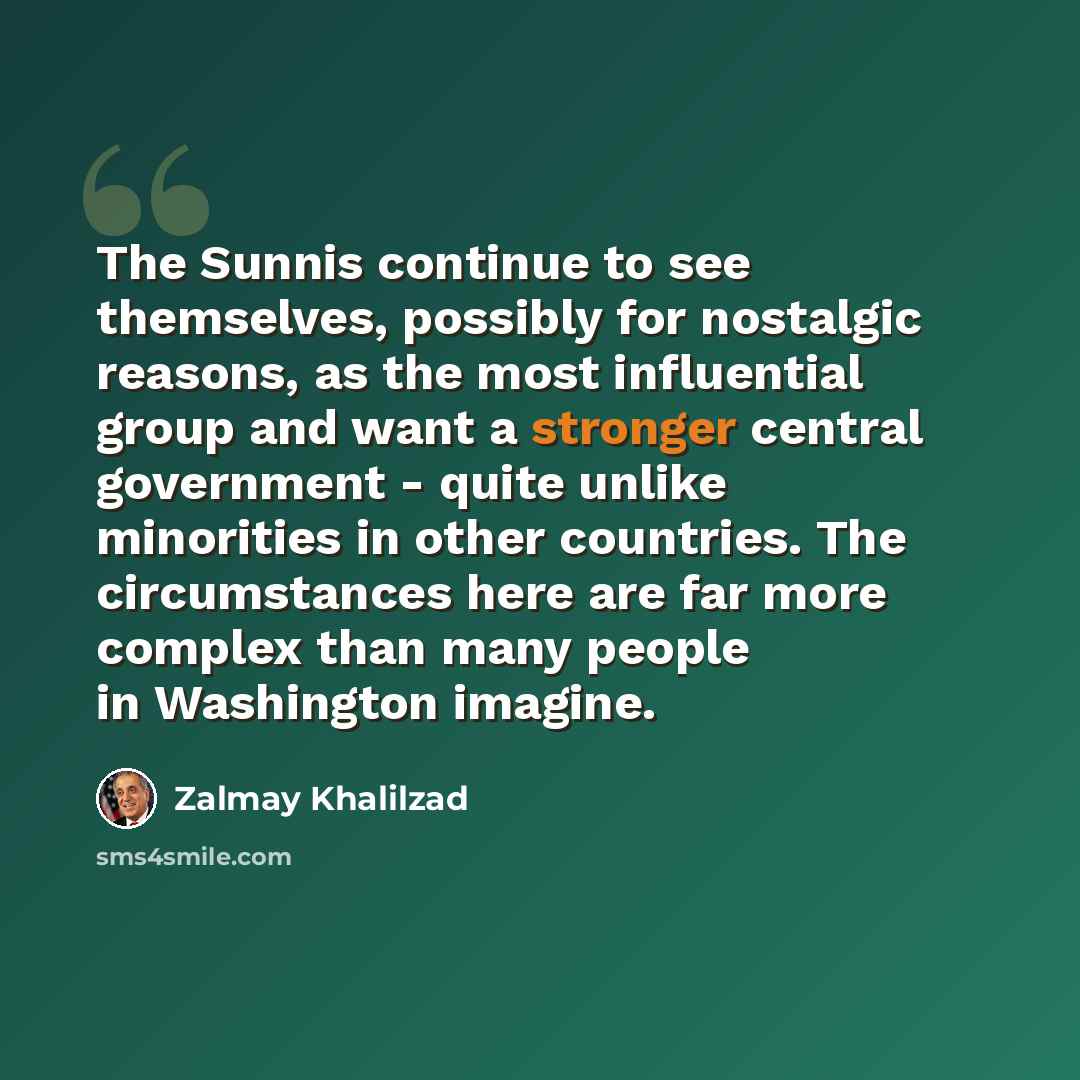 “The Sunnis continue to see themselves, possibly for nostalgic reasons, as the most influential group and want a stronger central government - quite unlike minorities in other countries. The circumstances here are far more complex than many people in Washington imagine.” quote by Zalmay Khalilzad
