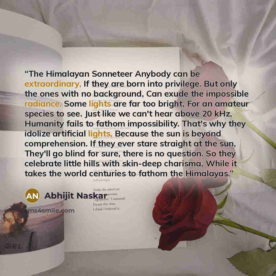 “The Himalayan Sonneteer Anybody can be extraordinary, If they are born into privilege. But only the ones with no background, Can exude the impossible radiance. Some lights are far too bright, For an amateur species to see. Just like we can't hear above 20 kHz, Humanity fails to fathom…” quote by Abhijit Naskar