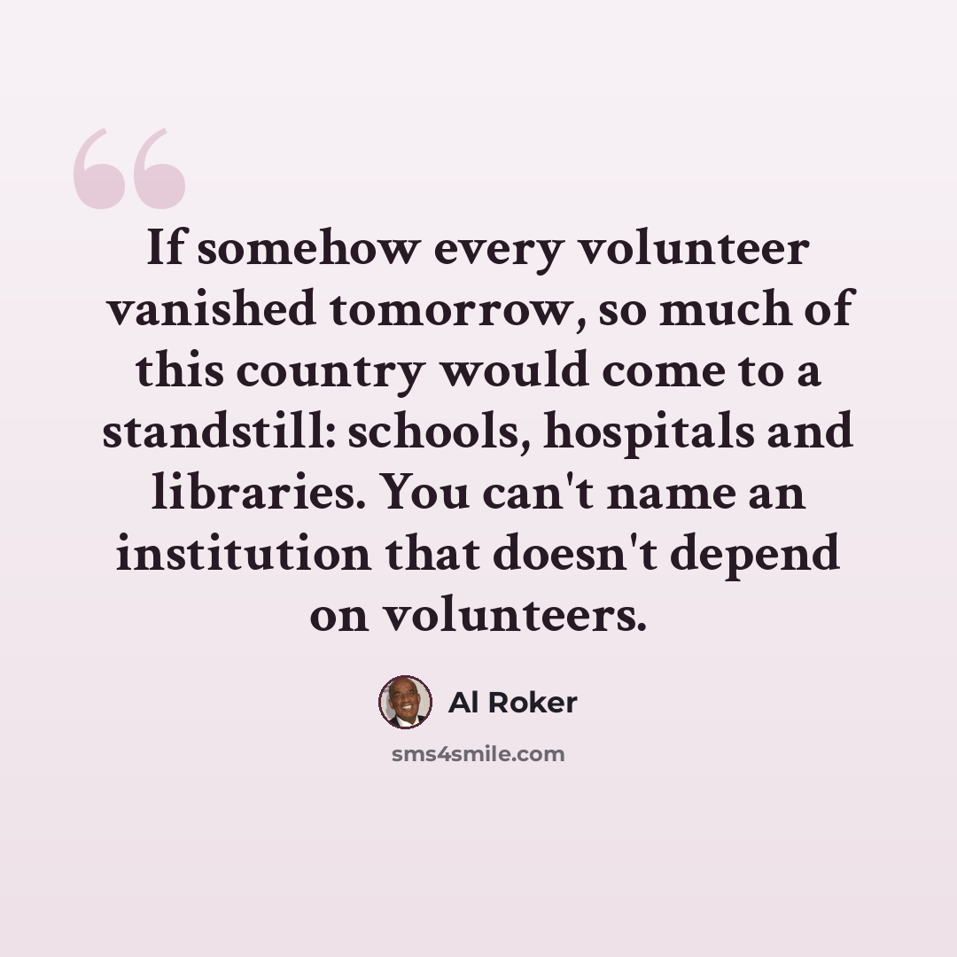 “If somehow every volunteer vanished tomorrow, so much of this country would come to a standstill: schools, hospitals and libraries. You can't name an institution that doesn't depend on volunteers.” quote by Al Roker