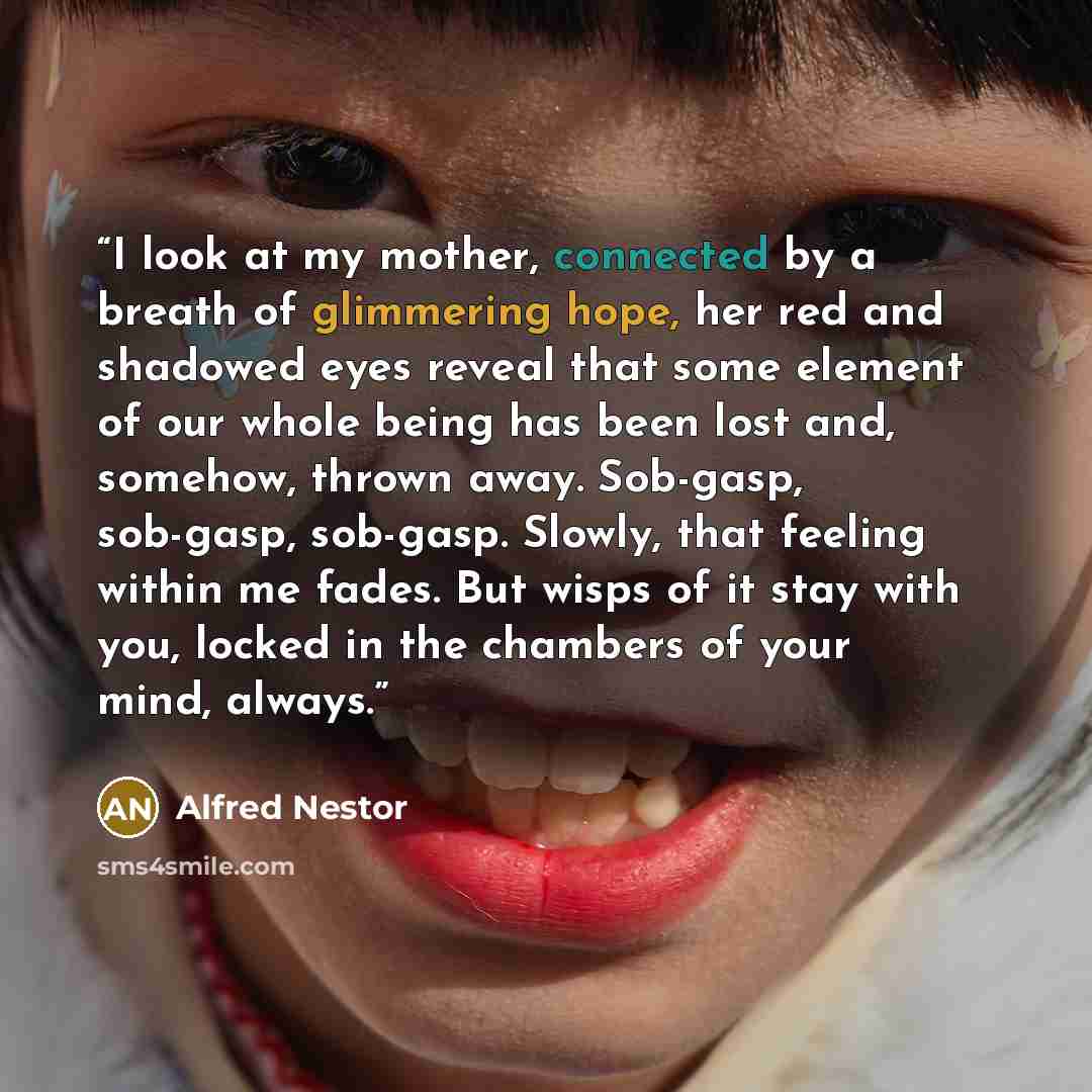 “I look at my mother, connected by a breath of glimmering hope, her red and shadowed eyes reveal that some element of our whole being has been lost and, somehow, thrown away. Sob-gasp, sob-gasp, sob-gasp. Slowly, that feeling within me fades. But wisps of it stay with you, locked in the chambers of…” quote by Alfred Nestor