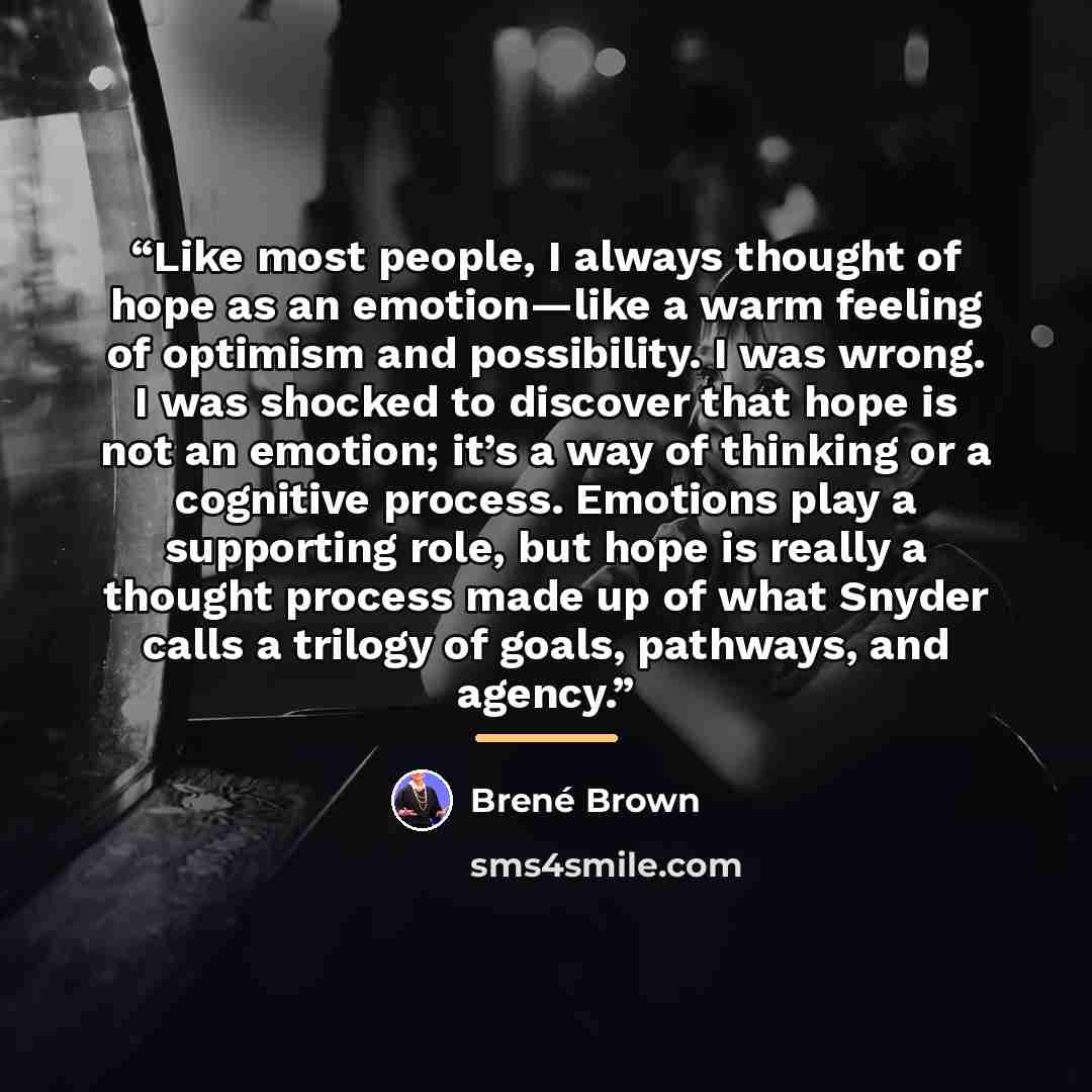 “Like most people, I always thought of hope as an emotion—like a warm feeling of optimism and possibility. I was wrong. I was shocked to discover that hope is not an emotion; it’s a way of thinking or a cognitive process. Emotions play a supporting role, but hope is really a thought process made up…” quote by Brené Brown