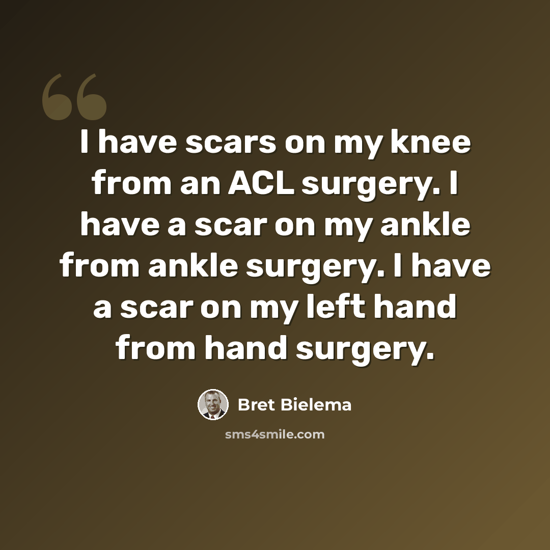 “I have scars on my knee from an ACL surgery. I have a scar on my ankle from ankle surgery. I have a scar on my left hand from hand surgery.” quote by Bret Bielema