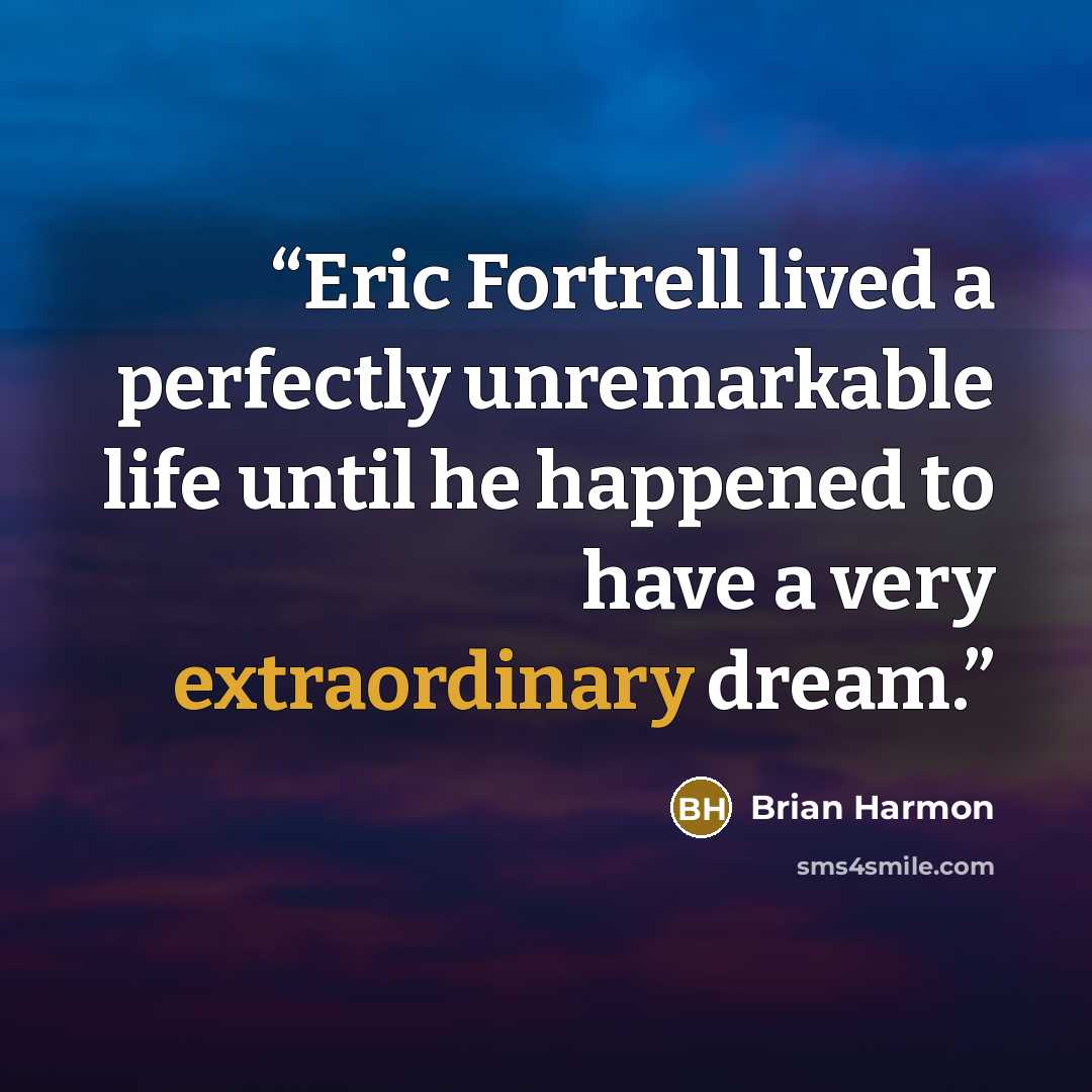 “Eric Fortrell lived a perfectly unremarkable life until he happened to have a very extraordinary dream.” quote by Brian Harmon