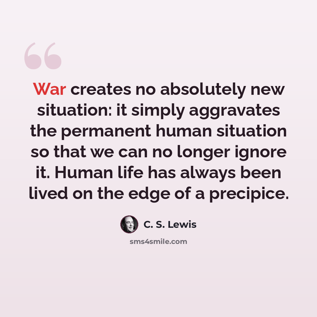 “War creates no absolutely new situation: it simply aggravates the permanent human situation so that we can no longer ignore it. Human life has always been lived on the edge of a precipice.” quote by C. S. Lewis