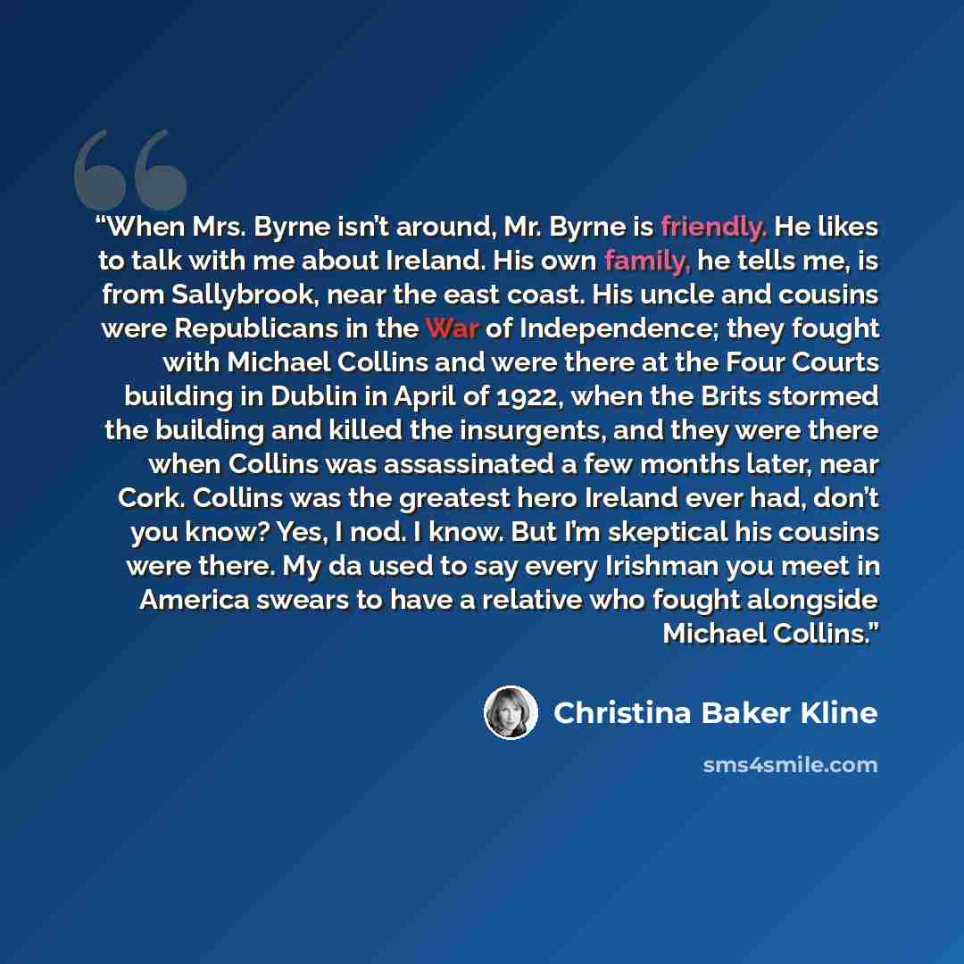 “When Mrs. Byrne isn’t around, Mr. Byrne is friendly. He likes to talk with me about Ireland. His own family, he tells me, is from Sallybrook, near the east coast. His uncle and cousins were Republicans in the War of Independence; they fought with Michael Collins and were there at the Four Courts…” quote by Christina Baker Kline