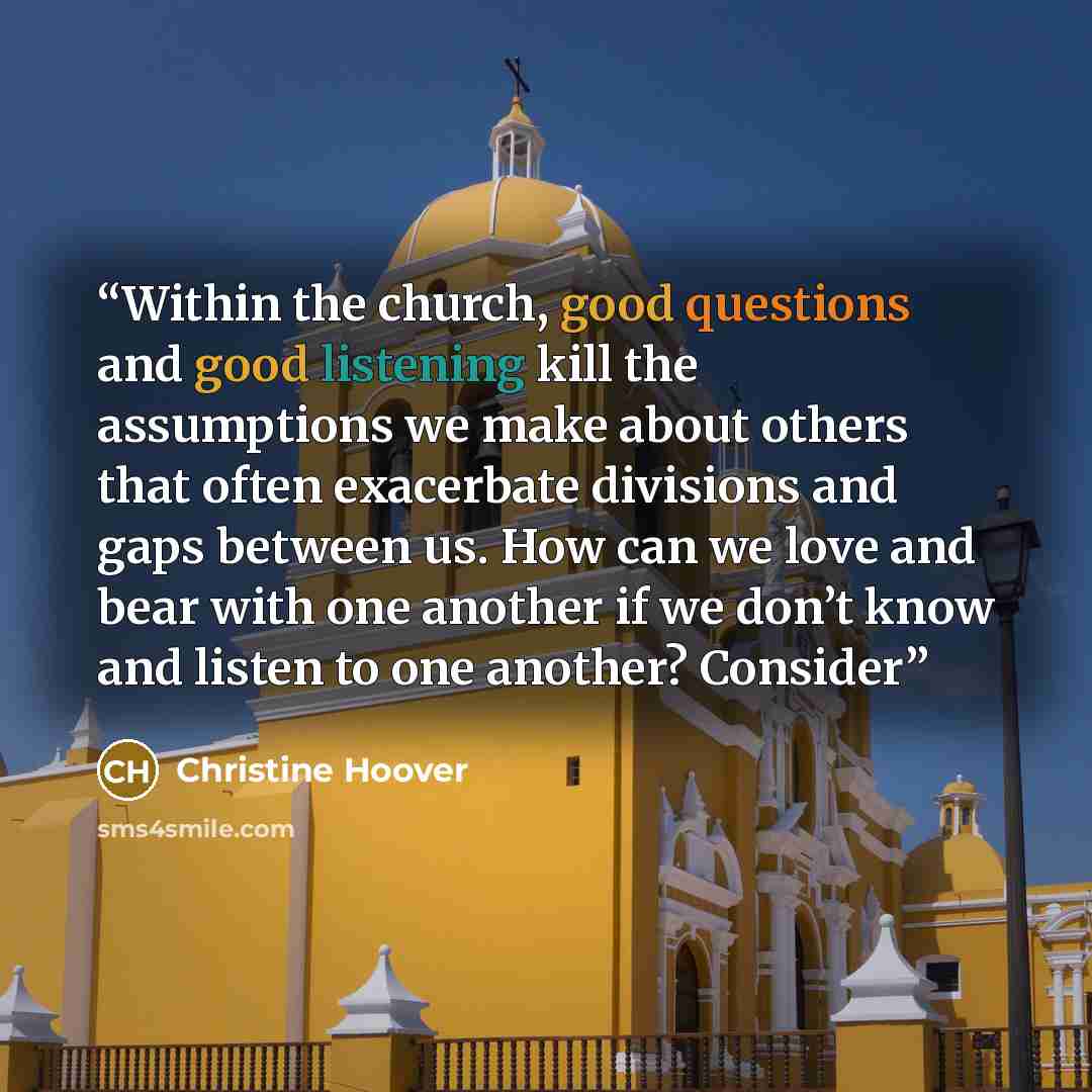 “Within the church, good questions and good listening kill the assumptions we make about others that often exacerbate divisions and gaps between us. How can we love and bear with one another if we don’t know and listen to one another? Consider” quote by Christine Hoover