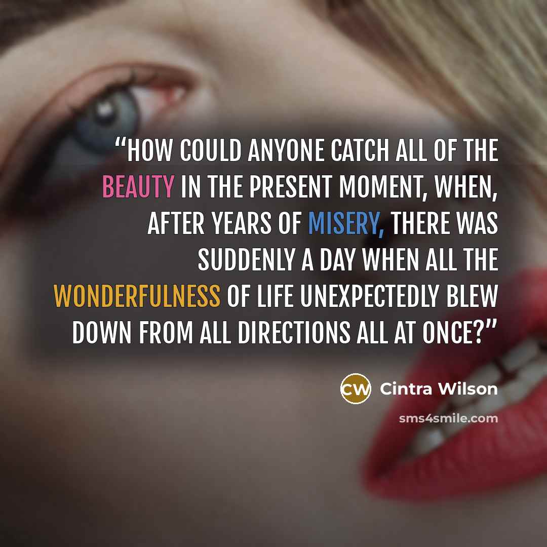 “How could anyone catch all of the beauty in the Present Moment, when, after years of misery, there was suddenly a day when all the wonderfulness of life unexpectedly blew down from all directions all at once?” quote by Cintra Wilson